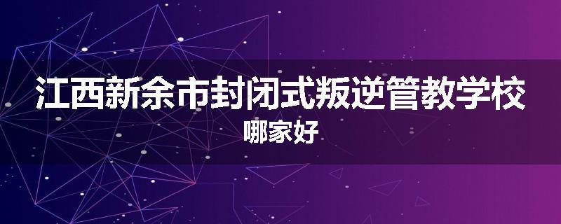 江西新余市封闭式叛逆管教学校哪家好