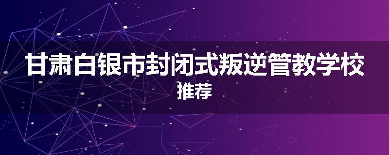 甘肃白银市封闭式叛逆管教学校推荐