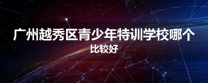 广州越秀区青少年特训学校哪个比较好