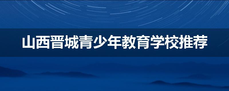 山西晋城青少年教育学校推荐