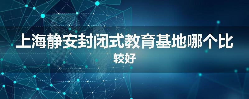 上海静安封闭式教育基地哪个比较好