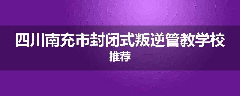 四川南充市封闭式叛逆管教学校推荐