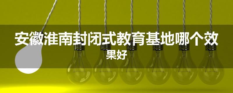 安徽淮南封闭式教育基地哪个效果好