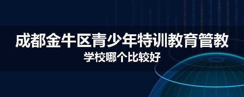 成都金牛区青少年特训教育管教学校哪个比较好