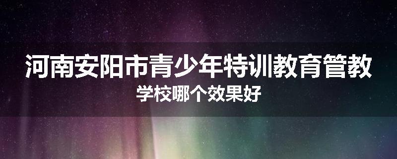 河南安阳市青少年特训教育管教学校哪个效果好