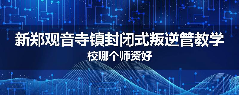 新郑观音寺镇封闭式叛逆管教学校哪个师资好