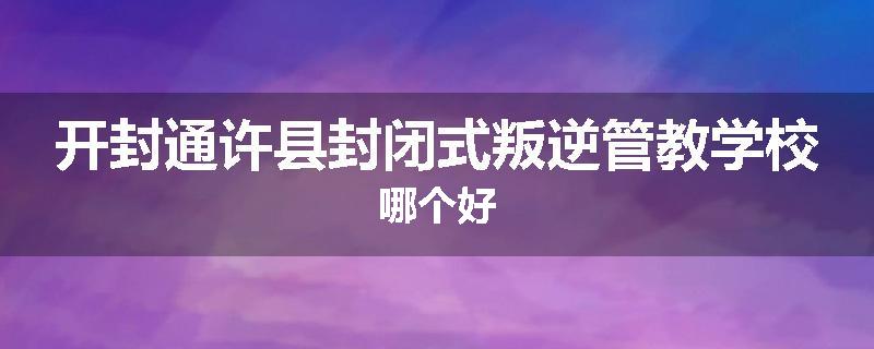 开封通许县封闭式叛逆管教学校哪个好