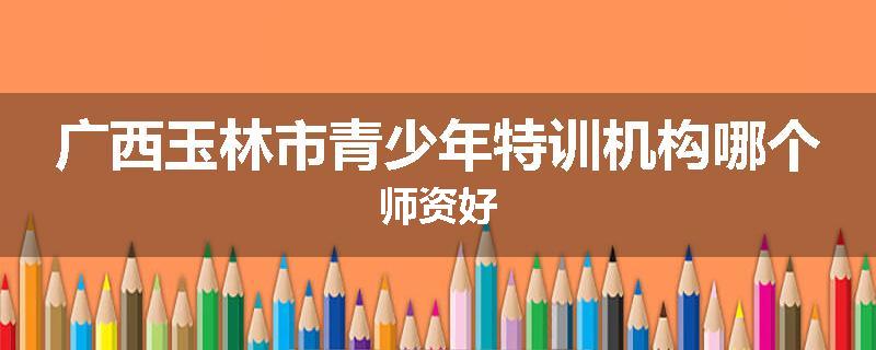 广西玉林市青少年特训机构哪个师资好