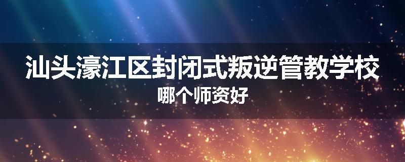 汕头濠江区封闭式叛逆管教学校哪个师资好