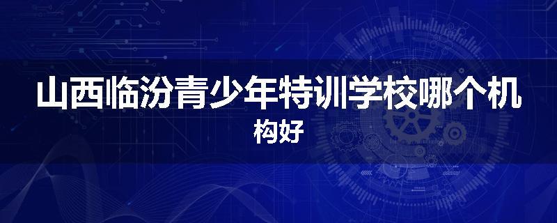 山西临汾青少年特训学校哪个机构好