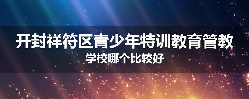 开封祥符区青少年特训教育管教学校哪个比较好