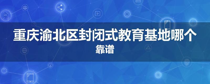 重庆渝北区封闭式教育基地哪个靠谱