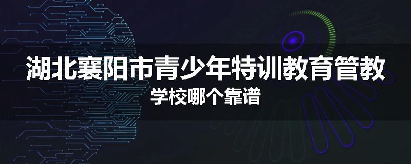 湖北襄阳市青少年特训教育管教学校哪个靠谱