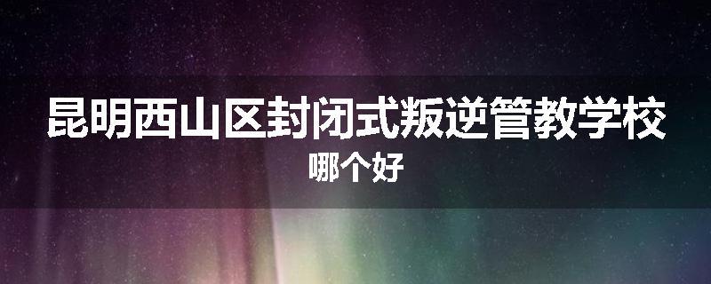 昆明西山区封闭式叛逆管教学校哪个好
