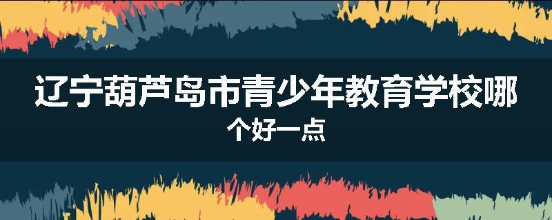 辽宁葫芦岛市青少年教育学校哪个好一点