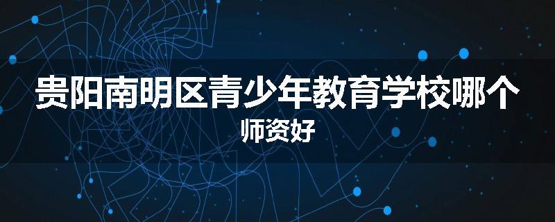 贵阳南明区青少年教育学校哪个师资好