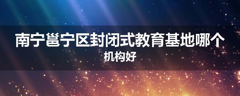 南宁邕宁区封闭式教育基地哪个机构好
