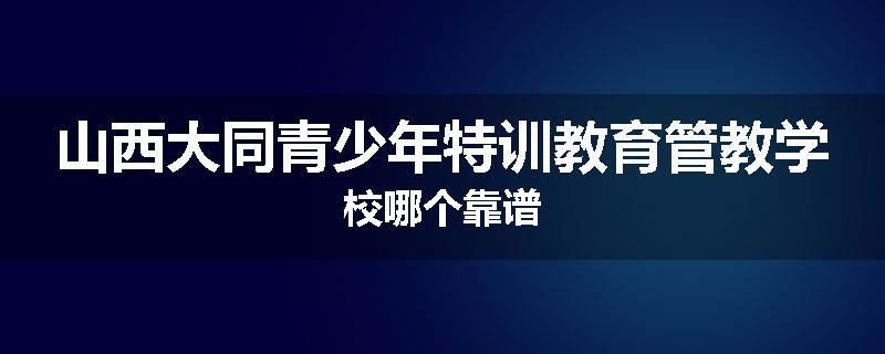 山西大同青少年特训教育管教学校哪个靠谱