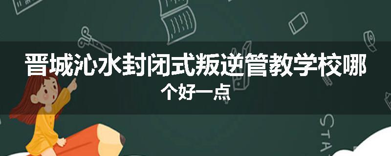 晋城沁水封闭式叛逆管教学校哪个好一点
