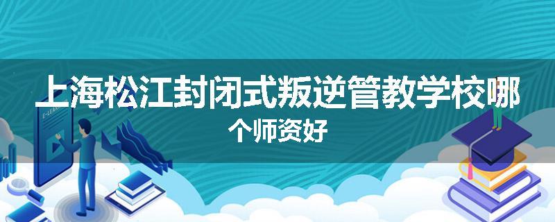 上海松江封闭式叛逆管教学校哪个师资好