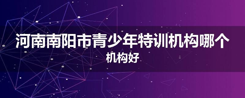 河南南阳市青少年特训机构哪个机构好