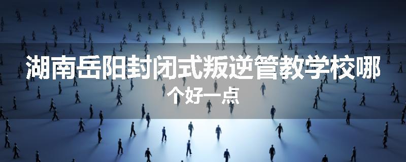 湖南岳阳封闭式叛逆管教学校哪个好一点