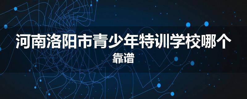 河南洛阳市青少年特训学校哪个靠谱
