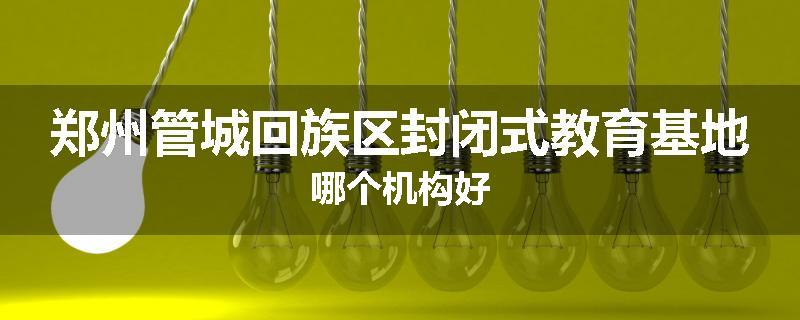 郑州管城回族区封闭式教育基地哪个机构好