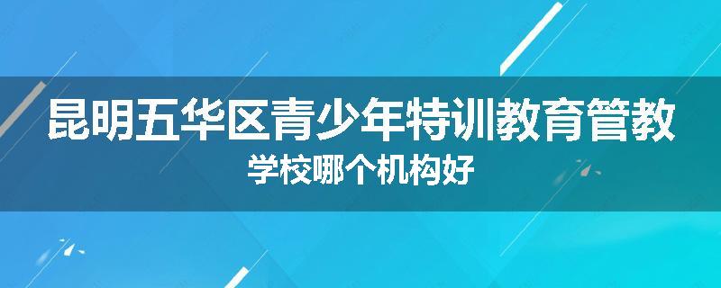 昆明五华区青少年特训教育管教学校哪个机构好