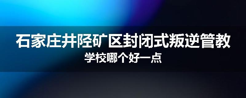 石家庄井陉矿区封闭式叛逆管教学校哪个好一点