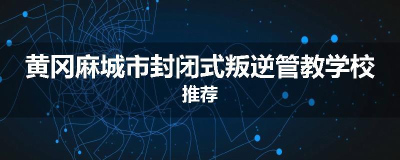 黄冈麻城市封闭式叛逆管教学校推荐