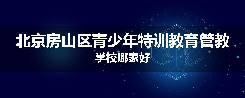 北京房山区青少年特训教育管教学校哪家好