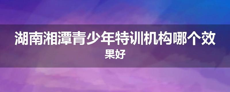 湖南湘潭青少年特训机构哪个效果好