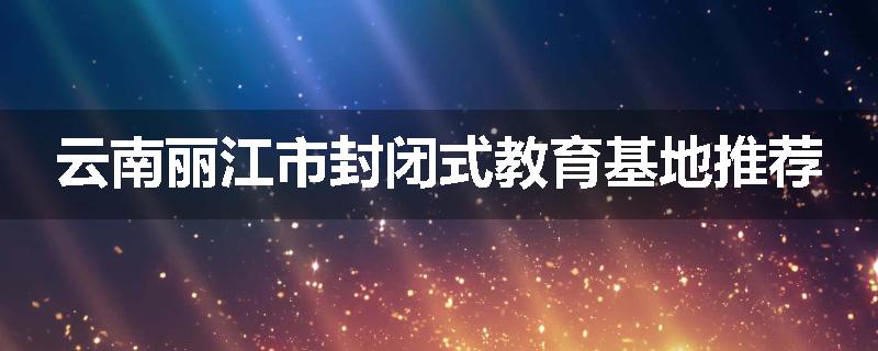 云南丽江市封闭式教育基地推荐
