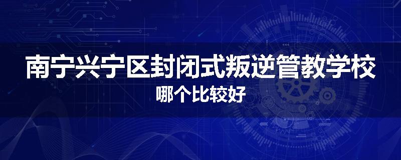 南宁兴宁区封闭式叛逆管教学校哪个比较好