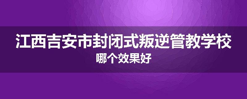 江西吉安市封闭式叛逆管教学校哪个效果好