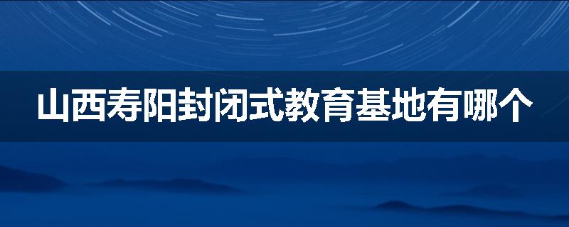 山西寿阳封闭式教育基地有哪个