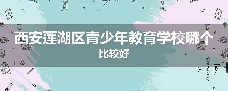 西安莲湖区青少年教育学校哪个比较好