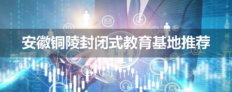 安徽铜陵封闭式教育基地推荐