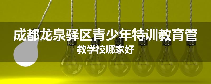 成都龙泉驿区青少年特训教育管教学校哪家好