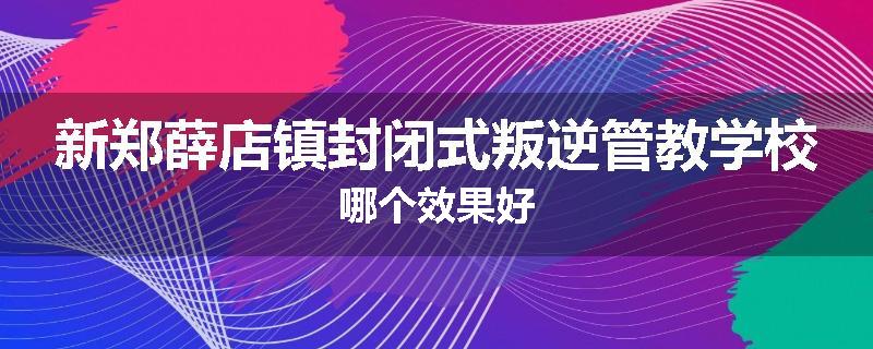 新郑薛店镇封闭式叛逆管教学校哪个效果好