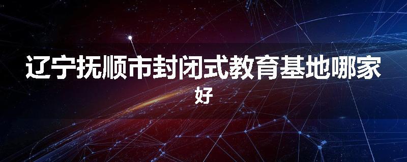辽宁抚顺市封闭式教育基地哪家好