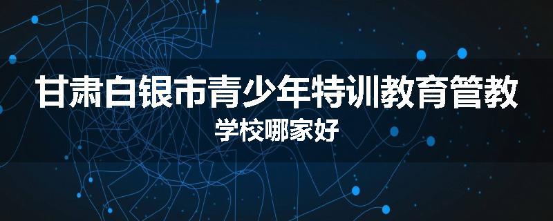 甘肃白银市青少年特训教育管教学校哪家好