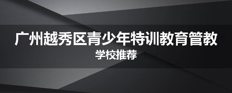 广州越秀区青少年特训教育管教学校推荐