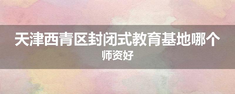 天津西青区封闭式教育基地哪个师资好