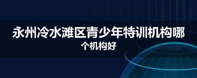 永州冷水滩区青少年特训机构哪个机构好