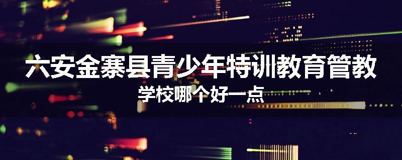 六安金寨县青少年特训教育管教学校哪个好一点
