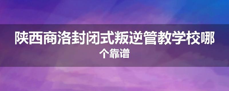 陕西商洛封闭式叛逆管教学校哪个靠谱