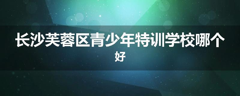长沙芙蓉区青少年特训学校哪个好