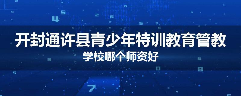 开封通许县青少年特训教育管教学校哪个师资好